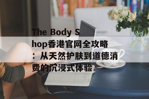 The Body Shop香港官网全攻略:从天然护肤到道德消费的沉浸式体验-第1张图片- The Body Shop香港官网全攻略:从天然护肤到道德消费的沉浸式体验-第1张图片-