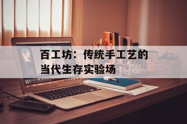 百工坊:传统手工艺的当代生存实验场-第1张图片- 百工坊:传统手工艺的当代生存实验场-第1张图片-