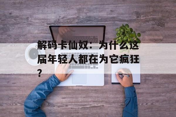 解码卡仙奴:为什么这届年轻人都在为它疯狂?-第1张图片- 解码卡仙奴:为什么这届年轻人都在为它疯狂?-第1张图片-