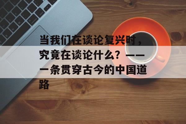 当我们在谈论复兴时,究竟在谈论什么?——一条贯穿古今的中国道路-第1张图片- 当我们在谈论复兴时,究竟在谈论什么?——一条贯穿古今的中国道路-第1张图片-